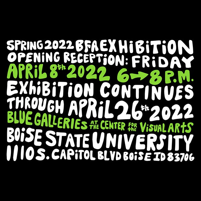 Text: Spring 2022 BFA Exhibition, Opening Reception: Friday, April 8, 2022, 6 – 8 p.m., Exhibition continues through April 26, 2022, Blue Galleries at the Center for the Visual Arts at Boise State, Gallery Hours: Tuesday - Friday, 11 a.m. - 6 p.m., Free Admission