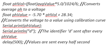  float pHVol=(float)avgValue*5.0/1024/6; //Converts average ph to a voltage float phValue = -5.70 * pHVol + 28.34; //Converts the voltage to a value using calibration curve Serial.print(phValue); Serial.println("d"); //The identifier ‘d’ sent after every phValue delay(500); //Values are sent every half second